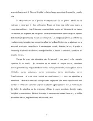 acerca de la soberanía de Dios, su identidad en Cristo, la guerra espiritual, la tentación, y mucho
más.
El adolescente está en el proceso de independizarse de sus padres. Quiere ser un
indivíduo y pensar por sí. Los adolescentes desean ser libres para probar cosas nuevas y
comprobar sus límites. Hay el deseo de tomar decisiones propias, ser diferentes de sus padres,
llevarse bien, ser aceptados por sus iguales. Todas estas luchas están acentuadas por el egoísmo
de la naturaleza pecaminosa y pueden desviar al joven. Los tiempos de rebelión y conflicto que
resultan son oportunidades para compartir y aplicar las verdades bíblicas que se relacionan con la
autoridad, sembrando y cosechando, la naturaleza de verdad y falsedad, la ley y la gracia, la
sabiduría y la sensatez, la confesión, el arrepentimiento, el perdón, la naturaleza y condición del
corazón, etcétera.
Una de las cosas más intimidante para la juventud (y sus padres) es la expansión
repentina de su mundo. Se encuentran en un mundo de amigos nuevos, situaciones
nuevas,oportunidades y responsabilidades nuevas, nuevos pensamientos, nuevos planes, nuevas
libertades, nuevas tentaciones, nuevos sentimientos, nuevas experiencias, nuevos
descubrimientos. A veces estos cambios son emocionantes y a veces son espantosos y
aplastantes. Todas estas emociones e inseguridades les proveen a los padres oportunidades para
ayudar a su adolescente a entender y aplicar la soberanía y providencia de Dios, el pronto auxilio
del Señor, la naturaleza de las relaciones bíblicas, la guerra espiritual, dominio propio,
disciplina, contentamiento, fidelidad, honradez, la naturaleza del mundo, la carne, y el diablo,
prioridades bíblicas, responsabilidad, mayordomía, y más.
23
 