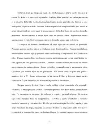 Un tercer deseo que nos puede cegar a las oportunidades de criar a nuestro niño/a en el
camino del Señor es la meta de ser apreciados. Los hijos deben apreciar a sus padres pero eso no
es el objectivo de la vida. La tendencia del adolescente es más que todo estar lleno de si y no
tanto pensar y apreciar a otros. Otra vez, debemos aprovechar las oportunidades para instruir al
joven indisciplinado en como seguir la amonestaciones de las Escrituras, no nuestras demandas
personales. Estamos criando a nustros hijos como un servicio a Dios. Recibiremos nuestra
recompensa en el cielo. No tenemos que esperar ni demandar aprecio aquí en la tierra.
La mayoría de nosotros consideramos el tener hijos con un sentido de propiedad.
Pensamos que son nuestros hijos y su obediencia es un derecho paterno. Nuestra identidad está
involucrada en nuestros hijos y queremos sentir satisfacción y éxito por medio de la conducta de
ellos. Cuando nuestros hijos no alcanzan nuestras expectaciones, en vez de tener lástima por
ellos y pelear por ellos, peleamos con ellos. Lloramos a nosotros mismos porque nos han robado
una reputación de padres exitosos. Somos oprimidos, preocupados por lo que pensarán otros.
Olvidamos que nuestros hijos no nos pertenecen. Nos fueron dados no para traer gloria a
nosotros, sino a Él. Somos instrumentos en las manos de Dios y debemos buscar nuestra
identidad en Él y en Su servicio, no en nuestros hijos ni en su rendimiento.
Hay dos maneras de vivir. Una es confiar en Dios y vivir en sumisión a Su voluntad y
soberanía; la otra es procurar ser Dios. Durante los primeros años de ser padres, controlábamos
todo. Por naturaleza éso nos gusta. Sin embargo, la verdad es que desde el primer día nuestros
hijos están creciendo hacía la independencia. El bebito a quien ayudábamos a voltearse
comienza a caminar y crear desorden. El niño que nos buscaba por dirección y ayuda ya pasa
largos ratos fuera del hogar, siguiendo los consejos de otros. Si no podemos ceder poco a poco
el control de sí a nuestro hijo habrá conflicto en el hogar. La meta de los padres no es retener un
25
 