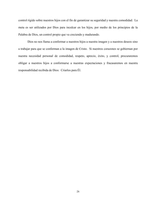 control rígido sobre nuestros hijos con el fin de garantizar su seguridad y nuestra comodidad. La
meta es ser utilizados por Dios para inculcar en los hijos, por medio de los principios de la
Palabra de Dios, un control propio que va creciendo y madurando.
Dios no nos llama a conformar a nuestros hijos a nuestra imagen y a nuestros deseos sino
a trabajar para que se conforman a la imagen de Cristo. Si nuestros corazones se gobiernan por
nuestra necesidad personal de comodidad, respeto, aprecio, éxito, y control, procuraremos
obligar a nuestros hijos a conformarse a nuestras expectaciones y fracasaremos en nuestra
responsabilidad recibida de Dios: Criarlos para Él.
26
 