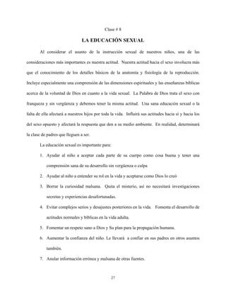 Clase # 8
LA EDUCACIÓN SEXUAL
Al considerar el asunto de la instrucción sexual de nuestros niños, una de las
consideraciones más importantes es nuestra actitud. Nuestra actitud hacia el sexo involucra más
que el conocimiento de los detalles básicos de la anatomía y fisiología de la reproducción.
Incluye especialmente una comprensión de las dimensiones espirituales y las enseñanzas bíblicas
acerca de la voluntad de Dios en cuanto a la vida sexual. La Palabra de Dios trata el sexo con
franqueza y sin vergüenza y debemos tener la misma actitud. Una sana educación sexual o la
falta de ella afectará a nuestros hijos por toda la vida. Influirá sus actitudes hacia sí y hacia los
del sexo opuesto y afectará la respuesta que den a su medio ambiente. En realidad, determinará
la clase de padres que lleguen a ser.
La educación sexual es importante para:
1. Ayudar al niño a aceptar cada parte de su cuerpo como cosa buena y tener una
comprensión sana de su desarrollo sin vergüenza o culpa
2. Ayudar al niño a entender su rol en la vida y aceptarse como Dios lo creó
3. Borrar la curiosidad malsana. Quita el misterio, así no necesitará investigaciones
secretas y experiencias desafortunadas.
4. Evitar complejos serios y desajustes posteriores en la vida. Fomenta el desarrollo de
actitudes normales y bíblicas en la vida adulta.
5. Fomentar un respeto sano a Dios y Su plan para la propagación humana.
6. Aumentar la confianza del niño. Le llevará a confiar en sus padres en otros asuntos
también.
7. Anular información errónea y malsana de otras fuentes.
27
 