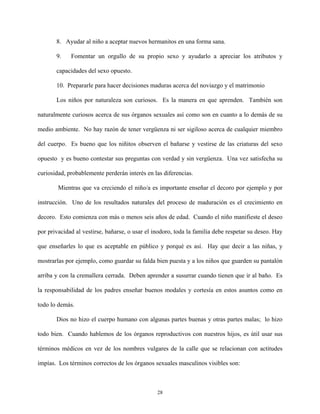 8. Ayudar al niño a aceptar nuevos hermanitos en una forma sana.
9. Fomentar un orgullo de su propio sexo y ayudarlo a apreciar los atributos y
capacidades del sexo opuesto.
10. Prepararle para hacer decisiones maduras acerca del noviazgo y el matrimonio
Los niños por naturaleza son curiosos. Es la manera en que aprenden. También son
naturalmente curiosos acerca de sus órganos sexuales así como son en cuanto a lo demás de su
medio ambiente. No hay razón de tener vergüenza ni ser sigiloso acerca de cualquier miembro
del cuerpo. Es bueno que los niñitos observen el bañarse y vestirse de las criaturas del sexo
opuesto y es bueno contestar sus preguntas con verdad y sin vergüenza. Una vez satisfecha su
curiosidad, probablemente perderán interés en las diferencias.
Mientras que va creciendo el niño/a es importante enseñar el decoro por ejemplo y por
instrucción. Uno de los resultados naturales del proceso de maduración es el crecimiento en
decoro. Esto comienza con más o menos seis años de edad. Cuando el niño manifieste el deseo
por privacidad al vestirse, bañarse, o usar el inodoro, toda la familia debe respetar su deseo. Hay
que enseñarles lo que es aceptable en público y porqué es así. Hay que decir a las niñas, y
mostrarlas por ejemplo, como guardar su falda bien puesta y a los niños que guarden su pantalón
arriba y con la cremallera cerrada. Deben aprender a susurrar cuando tienen que ir al baño. Es
la responsabilidad de los padres enseñar buenos modales y cortesía en estos asuntos como en
todo lo demás.
Dios no hizo el cuerpo humano con algunas partes buenas y otras partes malas; lo hizo
todo bien. Cuando hablemos de los órganos reproductivos con nuestros hijos, es útil usar sus
términos médicos en vez de los nombres vulgares de la calle que se relacionan con actitudes
impías. Los términos correctos de los órganos sexuales masculinos visibles son:
28
 