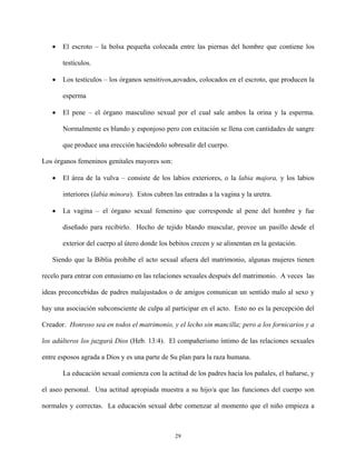 • El escroto – la bolsa pequeña colocada entre las piernas del hombre que contiene los
testículos.
• Los testículos – los órganos sensitivos,aovados, colocados en el escroto, que producen la
esperma
• El pene – el órgano masculino sexual por el cual sale ambos la orina y la esperma.
Normalmente es blando y esponjoso pero con exitación se llena con cantidades de sangre
que produce una erección haciéndolo sobresalir del cuerpo.
Los órganos femeninos genitales mayores son:
• El área de la vulva – consiste de los labios exteriores, o la labia majora, y los labios
interiores (labia minora). Estos cubren las entradas a la vagina y la uretra.
• La vagina – el órgano sexual femenino que corresponde al pene del hombre y fue
diseñado para recibirlo. Hecho de tejido blando muscular, provee un pasillo desde el
exterior del cuerpo al útero donde los bebitos crecen y se alimentan en la gestación.
Siendo que la Biblia prohibe el acto sexual afuera del matrimonio, algunas mujeres tienen
recelo para entrar con entusiamo en las relaciones sexuales después del matrimonio. A veces las
ideas preconcebidas de padres malajustados o de amigos comunican un sentido malo al sexo y
hay una asociación subconsciente de culpa al participar en el acto. Esto no es la percepción del
Creador. Honroso sea en todos el matrimonio, y el lecho sin mancilla; pero a los fornicarios y a
los adúlteros los juzgará Dios (Heb. 13:4). El compañerismo íntimo de las relaciones sexuales
entre esposos agrada a Dios y es una parte de Su plan para la raza humana.
La educación sexual comienza con la actitud de los padres hacia los pañales, el bañarse, y
el aseo personal. Una actitud apropiada muestra a su hijo/a que las funciones del cuerpo son
normales y correctas. La educación sexual debe comenzar al momento que el niño empieza a
29
 