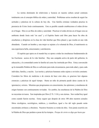 La norma dominante de relativismo y licencia en nuestra cultura actual contrasta
totalmente con el concepto bíblico de orden y autoridad. Problemas serios resultan de seguir las
actitudes y prácticas de la cultura de hoy día. Una familia cristiana verdadera practica la
presencia de Cristo Jesús continuamente. Este es posible cuando establecemos el orden divino
en el hogar. Dios es un Dios de orden y autoridad. Practicar el orden divino en el hogar crea un
ambiente donde Jesús está “en casa” y el Espíritu Santo está libre para hacer Su obra de
enseñarnos y dirigirnos en la clase de vida familiar que Dios planeó y que resulta en una vida
abundante. Cuando un hombre y una mujer se sujetan a la voluntad de Dios, el matrimonio es
una experiencia bella, emocionante y satisfactoria.
El espíritu que opera en el mundo hoy se opone a todas las enseñanzas fundamentales de
las Escrituras acerca de la vida familiar. Hay una campaña activa de parte del gobierno, la
educación, y la comunidad contra la familia tal como fue instituida por Dios. Estoy convencido
qe la inmutable Palabra de Dios es suficiente para toda circunstancia, para toda edad, y para cada
individuo, familia, y nación. Las teorías y prácticas humanas están sujetas a revisión constante.
Considera los libros de medicina o de ciencia de hace cien años, es gracioso leer algunas
creencias y prácticas de aquel tiempo. Hasta un niño de primaria puede darse cuenta de la
ignorancia y errores. Mientras que progresamos en conocimiento, las opiniones y enseñanzas de
origen humano son continuamente revisadas. En cambio, las enseñanzas de la Palabra de Dios
no necesitan revisarse. Son inspiradas por Dios (2 Ti. 3:16) y son eternas. Son verdad hoy igual
como cuando fueron escritas. Estoy seguro que después de otros 100 años nuestros actuales
libros sicológicos, sociológicos, médicos, y científicos, igual a los del siglo pasado serán
encontrados erróneos y obsoletos. Nuestros bisnietos se reirán de ellos. Esto jamás ocurrirá con
la Palabra de Dios que perdura a pesar de los tiempos. Porque de cierto os digo que hasta que
3
 