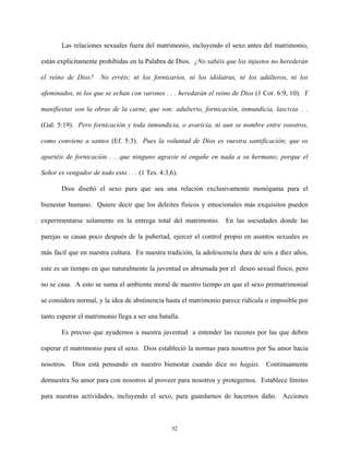 Las relaciones sexuales fuera del matrimonio, incluyendo el sexo antes del matrimonio,
están explícitamente prohibidas en la Palabra de Dios. ¿No sabéis que los injustos no herederán
el reino de Dios? No erréis; ni los fornicarios, ni los idólatras, ni los adúlteros, ni los
afeminados, ni los que se echan con varones . . . heredarán el reino de Dios (1 Cor. 6:9, 10). Y
manifiestas son la obras de la carne, que son: adulterio, fornicación, inmundicia, lascivia. . .
(Gal. 5:19). Pero fornicación y toda inmundicia, o avaricia, ni aun se nombre entre vosotros,
como conviene a santos (Ef. 5:3). Pues la voluntad de Dios es vuestra santificación; que os
apartéis de fornicación . . .que ninguno agravie ni engañe en nada a su hermano; porque el
Señor es vengador de todo esto . . . (1 Tes. 4:3,6).
Dios diseñó el sexo para que sea una relación exclusivamente monógama para el
bienestar humano. Quiere decir que los deleites físicos y emocionales más exquísitos pueden
experimentarse solamente en la entrega total del matrimonio. En las sociedades donde las
parejas se casan poco después de la pubertad, ejercer el control propio en asuntos sexuales es
más facil que en nuestra cultura. En nuestra tradición, la adolescencia dura de seis a diez años,
este es un tiempo en que naturalmente la juventud es abrumada por el deseo sexual físico, pero
no se casa. A esto se suma el ambiente moral de nuestro tiempo en que el sexo prematrimonial
se considera normal, y la idea de abstinencia hasta el matrimonio parece ridícula o imposible por
tanto esperar el matrimonio llega a ser una batalla.
Es preciso que ayudemos a nuestra juventud a entender las razones por las que deben
esperar el matrimonio para el sexo. Dios estableció la normas para nosotros por Su amor hacia
nosotros. Dios está pensando en nuestro bienestar cuando dice no hagáis. Continuamente
demuestra Su amor para con nosotros al proveer para nosotros y protegernos. Establece límites
para nuestras actividades, incluyendo el sexo, para guardarnos de hacernos daño. Acciones
32
 