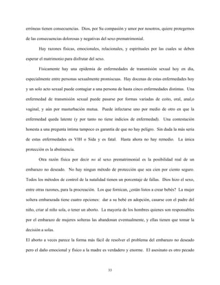erróneas tienen consecuencias. Dios, por Su compasión y amor por nosotros, quiere protegernos
de las consecuencias dolorosas y negativas del sexo prematrimonial.
Hay razones físicas, emocionales, relacionales, y espirituales por las cuales se deben
esperar el matrimonio para disfrutar del sexo.
Físicamente hay una epidemia de enfermedades de transmisión sexual hoy en día,
especialmente entre personas sexualmente promiscuas. Hay docenas de estas enfermedades hoy
y un solo acto sexual puede contagiar a una persona de hasta cinco enfermedades distintas. Una
enfermedad de transmisión sexual puede pasarse por formas variadas de coito, oral, anal,o
vaginal, y aún por masturbación mutua. Puede infectarse uno por medio de otro en que la
enfermedad queda latente (y por tanto no tiene indicios de enfermedad). Una contestación
honesta a una pregunta íntima tampoco es garantía de que no hay peligro. Sin duda la más seria
de estas enfermedades es VIH o Sida y es fatal. Hasta ahora no hay remedio. La única
protección es la abstinencia.
Otra razón física por decir no al sexo prematrimonial es la posibilidad real de un
embarazo no deseado. No hay ningun método de protección que sea cien por ciento seguro.
Todos los métodos de control de la natalidad tienen un porcentaje de fallas. Dios hizo el sexo,
entre otras razones, para la procreación. Los que fornican, ¿están listos a crear bebés? La mujer
soltera embarazada tiene cuatro opciones: dar a su bebé en adopción, casarse con el padre del
niño, criar al niño sola, o tener un aborto. La mayoría de los hombres quienes son responsables
por el embarazo de mujeres solteras las abandonan eventualmente, y ellas tienen que tomar la
decisión a solas.
El aborto a veces parece la forma más fácil de resolver el problema del embarazo no deseado
pero el daño emocional y físico a la madre es verdadero y enorme. El asesinato es otro pecado
33
 