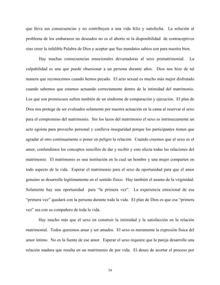 que lleva sus consecuencias y no contribuyen a una vida feliz y satisfecha. La solución al
problema de los embarazos no deseados no es el aborto ni la disponibilidad de contraceptivos
sino creer la infalible Palabra de Dios y aceptar que Sus mandatos sabios son para nuestra bien.
Hay muchas consecuencias emocionales devastadoras al sexo prematrimonial. La
culpabilidad es una que puede obsesionar a un persona durante años. Dios nos hizo de tal
manera que reconocemos cuando hemos pecado. El acto sexual es mucho más mejor disfrutado
cuando sabemos que estamos actuando correctamente dentro de la intimidad del matrimonio.
Los que son promiscuos sufren también de un síndrome de comparación y ejecución. El plan de
Dios nos protege de ser evaluados solamente por nuestra actuación en la cama al reservar el sexo
para el compromiso del matrimonio. Sin los lazos del matrimonio el sexo es intrínsecamente un
acto egoísta para provecho personal y conlleva inseguridad porque los participantes tienen que
agradar al otro continuamente o poner en peligro la relación. Cuando creemos que el sexo es el
amor, confundimos los conceptos sencillos de dar y recibir y esto afecta todas las relaciones del
matrimonio. El matrimonio es una institución en la cual un hombre y una mujer comparten en
todo aspecto de la vida. Esperar el matrimonio para el sexo da oportunidad para que el amor
genuino se desarrolle legítimamente en el sentido físico. Hay también el asunto de la virginidad.
Solamente hay una oportunidad para “la primera vez”. La experiencia emocional de esa
“primera vez” quedará con la persona durante toda la vida. El plan de Dios es que esa “primera
vez” sea con su compañero de toda la vida.
Hay mucho más que el sexo en construir la intimidad y la satisfacción en la relación
matrimonial. Todos queremos amar y ser amados. El sexo es meramente la expresión física del
amor íntimo. No es la fuente de ese amor. Esperar el sexo requiere que la pareja desarrolle una
relación madura que resulta en un matrimonio de por vida. El deseo de acortar el proceso por
34
 