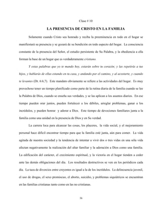Clase # 10
LA PRESENCIA DE CRISTO EN LA FAMILIA
Solamente cuando Cristo sea honrado y reciba la preeminencia en todo en el hogar se
manifiestará su presencia y se gozará de su bendición en todo aspecto del hogar. La consciencia
constante de la presencia del Señor, el estudio persistente de Su Palabra, y la obediencia a ella
forman la base de un hogar que es verdaderamente cristiano.
Y estas palabras que yo te mando hoy, estarán sobre tu corazón; y las repetirás a tus
hijos, y hablarás de ellas estando en tu casa, y andando por el camino, y al acostarte, y cuando
te levantes (Dt. 6:6,7). Este mandato obviamente se refiere a las actividades del hogar. Es muy
provechoso tener un tiempo planificado como parte de la rutina diaria de la familia cuando se lee
la Palabra de Dios, cuando se enseña sus verdades, y se las aplican a los asuntos diarios. En ese
tiempo pueden orar juntos, pueden fortalecer a los débiles, arreglar problemas, ganar a los
incrédulos, y pueden honrar y adorar a Dios. Este tiempo de devociones familiares junta a la
familia como una unidad en la presencia de Dios y en Su verdad.
La carrera loca para alcanzar las cosas, los placeres, la vida social, y el mejoramiento
personal hace difícil encontrar tiempo para que la familia esté junta, aún para comer. La vida
agitada de nuestra sociedad y la tendencia de intentar a vivir dos o tres vidas en una sóla vida
afectan negativamente la realización del altar familiar y la adoración a Dios como una familia.
La edificación del carácter, el crecimiento espiritual, y la victoria en el hogar tienden a ceder
ante las demás obligaciones del día. Los resultados destructivos se ven en los periódicos cada
día. La taza de divorcios entre creyentes es igual a la de los incrédulos. La delincuencia juvenil,
el uso de drogas, el sexo promiscuo, el aborto, suicidio, y problemas siquiátricos se encuentran
en las familias cristianas tanto como en las no cristianas.
36
 