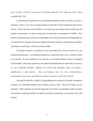 pasen el cielo y la tierra, ni una jota ni una tilde pasará de la ley, hasta que todo se haya
cumplido (Mt. 5:18).
La ceremonia del matrimonio no trae felicidad automática como las novelas y el cine lo
presentan. Amar y vivir con su cónyuge requiere un darse de si mismo diariamente para el bien
del otro. Puesto que Dios creó al hombre y a la mujer para esta entrega mutua, es obvio que las
mejores instrucciones y el mejor consejo para el matrimonio se encuentran el la Biblia. Dios
diseñó el matrimonio para el bien de la humanidad. Con el fin de encontrar la felicidad plena en
el matrimonio los cónyuges tienen que trabajar juntos para armonizar sus diferencias mentales,
espirituales, emocionales, y físicas en una sola unidad.
Una pareja comienza su matrimonio muy enamoradas pero la luna de miel no es una
experiencia permanente. La naturaleza pecaminosa se manifiesta más y más y conflictos entran
en su relación. Si estos conflictos no se resuelven en una manera bíblica el amor se reemplaza
con hostilidad y rencor que seguirán en una espiral descendente hasta la separación; así como se
ve en el siguiente versículo: Quítense de vosotros toda amargura, enojo, ira, gritería y
maledicencia, y toda malicia. Antes sed benignos unos con otros, misericordiosos,
perdonándoos unos a otros, como Dios os perdonó a vosotros en Cristo (Ef. 4:31,32).
Con toda la confusión, violencia e inseguridad que nos rodean en el mundo, necesitamos
un lugar en la vida donde podamos estar cercados con paz y amor; Dios creó el hogar con ese
propósito. Todos queremos esa clase de hogar pero no lo forma la casualidad, resulta de seguir
activamente los principios bíblicos en todas las actitudes, las relaciones, y las acciones en la vida
familiar.
4
 