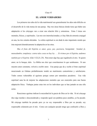 Clase #3
EL AMOR VERDADERO
Los primeros tres años de la vida matrimonial son generalmente los años más difíciles en
el desarrollo de la vida mutua de una pareja. Hay tres áreas básicas donde tiene que haber una
adaptación si los cónyuges van a crear una relación feliz y armoniosa. Estas 3 áreas son
mentales, físicas, y espirituales. Las tres son interrelacionadas y si hay falta de armonía conjugal
en una, las tres estarán afectadas. La esfera espiritual es sin duda la más importante siendo que
ésta mejorará dramáticamente la adaptación en las otras.
Mas el fruto del Espíritu es amor, gozo, paz, paciencia, benignidad, bondad, fe,
mansedumbre, templanza; contra tales cosas no hay ley . . . Si vivimos por el Espíritu, andemos
también por el Espíritu (Gál. 5:22,23, 25). Para tener algo hay que regalárselo al otro. Si quiere
amor, no lo busque, delo. La Biblia nos dice que cosecharemos lo que sembramos. Si uno
muestra amor constante, volverá a recibir amor. Una pareja que da y recibe el fruto espiritual
mencionado en Gálatas probablemente tendrá un matrimonio contentísimo y satisfaciente.
Todos somos vulnerables al egoísmo porque somos por naturaleza pecadores. Una vida
espiritual sana ha de mejorar las adaptaciones mentales que son esenciales para una buena
adaptación física. Trabajan juntas estas tres en los individuos que se han juntado en una sóla
carne.
Reacciones egoístas indican la necesidad de la gracia de Dios en la vida. Si mi cónyuge
dice algo mordaz o desconsiderado y respondo igual con palabras poco amables, yo he pecado.
Mi cónyuge también ha pecado pero yo no soy responsable a Dios por su pecado; soy
responsable solamente por el mío. Como con cualquier pecado tengo que confesarlo a Dios y
5
 