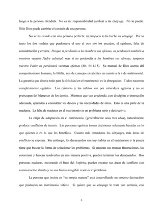 luego a la persona ofendida. No es mi responsabilidad cambiar a mi cónyuge. No lo puedo.
Sólo Dios puede cambiar el corazón de una persona.
No se ha casado con una persona perfecta; ni tampoco lo ha hecho su cónyuge. Por lo
tanto los dos tendrán que perdonarse el uno al otro por los pecados, el egoísmo, falta de
consideración y errores. Porque si perdonáis a los hombres sus ofensas, os perdonará también a
vosotros vuestro Padre celestial; mas si no perdonáis a los hombres sus ofensas, tampoco
vuestro Padre os perdonará vuestras ofensas (Mt. 6:14,15). Su manual de Dios acerca del
comportamiento humano, la Biblia, nos da consejos excelentes en cuanto a la vida matrimonial.
La garantía que abarca todo para la felicidad en el matrimonio es la abnegación. Todos nacemos
completamente egoístas. Las criaturas y los niñitos son por naturaleza egoístas y no se
preocupan del bienestar de los demás. Mientras que van creciendo, con disciplina e instrucción
adecuada, aprenden a considerar los deseos y las necesidades de otros. Esto es una parte de la
madurez. La falta de madurez en el matrimonio es un problema serio y destructivo.
La etapa de adaptación en el matrimonio, (generalmente unos tres años), naturalmente
produce conflictos de interés. Las personas egoístas toman decisiones solamente basadas en lo
que quieren o en lo que les beneficia. Cuanto más inmaduros los cónyuges, más áreas de
conflicto se esperan. Sin embargo, los desacuerdos son inevitables en el matrimonio y la pareja
tiene que buscar la forma de solucionar los problemas. Si encaran sus mutuas frustraciones, las
conversan y buscan resolverlas en una manera positiva, pueden terminar los desacuerdos. Dos
personas maduras, mostrando el fruto del Espíritu, pueden encarar sus áreas de conflicto con
comunicación abierta y en una forma amigable resolver el problema.
La persona que insiste en “su propia manera” está desarrollando un proceso destructivo
que producirá un matrimonio infeliz. Si quiere que su cónyuge le trate con cortesía, con
6
 