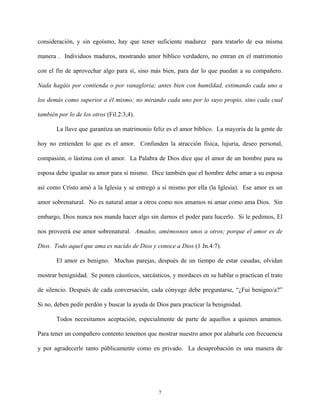 consideración, y sin egoísmo, hay que tener suficiente madurez para tratarlo de esa misma
manera . Individuos maduros, mostrando amor bíblico verdadero, no entran en el matrimonio
con el fin de aprovechar algo para sí, sino más bien, para dar lo que puedan a su compañero.
Nada hagáis por contienda o por vanagloria; antes bien con humildad, estimando cada uno a
los demás como superior a él mismo; no mirando cada uno por lo suyo propio, sino cada cual
también por lo de los otros (Fil.2:3,4).
La llave que garantiza un matrimonio feliz es el amor bíblico. La mayoría de la gente de
hoy no entienden lo que es el amor. Confunden la atracción física, lujuria, deseo personal,
compasión, o lástima con el amor. La Palabra de Dios dice que el amor de un hombre para su
esposa debe igualar su amor para sí mismo. Dice también que el hombre debe amar a su esposa
así como Cristo amó a la Iglesia y se entregó a sí mismo por ella (la Iglesia). Ese amor es un
amor sobrenatural. No es natural amar a otros como nos amamos ni amar como ama Dios. Sin
embargo, Dios nunca nos manda hacer algo sin darnos el poder para hacerlo. Si le pedimos, El
nos proveerá ese amor sobrenatural. Amados, amémosnos unos a otros; porque el amor es de
Dios. Todo aquel que ama es nacido de Dios y conoce a Dios (1 Jn.4:7).
El amor es benigno. Muchas parejas, después de un tiempo de estar casadas, olvidan
mostrar benignidad. Se ponen cáusticos, sarcásticos, y mordaces en su hablar o practican el trato
de silencio. Después de cada conversación, cada cónyuge debe preguntarse, “¿Fui benigno/a?”
Si no, deben pedir perdón y buscar la ayuda de Dios para practicar la benignidad.
Todos necesitamos aceptación, especialmente de parte de aquellos a quienes amamos.
Para tener un compañero contento tenemos que mostrar nuestro amor por alabarle con frecuencia
y por agradecerle tanto públicamente como en privado. La desaprobación es una manera de
7
 