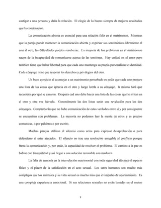 castigar a una persona y daña la relación. El elogio de lo bueno siempre da mejores resultados
que la condenación.
La comunicación abierta es esencial para una relación feliz en el matrimonio. Mientras
que la pareja puede mantener la comunicación abierta y expresar sus sentimientos libremente el
uno al otro, las dificultades pueden resolverse. La mayoría de los problemas en el matrimonio
nacen de la incapacidad de comunicarse acerca de las tensiones. Hay unidad en el amor pero
también tiene que haber libertad para que cada uno mantenga su propia personalidad e identidad.
Cada cónyuge tiene que respetar los derechos y privilegios del otro.
Un buen ejercicio al aconsejar a un matrimonio perturbado es pedir que cada uno prepare
una lista de las cosas que aprecia en el otro y luego leerla a su cónyuge, la misma hará que
recuerden por qué se casaron. Después cad uno debe hacer una lista de las cosas que le irritan en
el otro y otra vez leérsela. Generalmente las dos listas serán una revelación para los dos
cónyuges. Comprobarán que no hubo comunicación de estas verdades entre sí y por consiguente
se encuentran con problemas. La mayoría no podemos leer la mente de otros y es preciso
comunicar, o por palabras o por escrito.
Muchas parejas utilizan el silencio como arma para expresar desaprobación o para
defenderse al estar atacados. El silencio no trae una resolución amigable al conflicto porque
frena la comunicación y, por ende, la capacidad de resolver el problema. El camino a la paz es
hablar con tranquilidad y así llegar a una solución razonable con madurez.
La falta de armonía en la interrelación matrimonial con toda seguridad afectará el aspecto
físico y el placer de la satisfacción en el acto sexual. Los seres humanos son mucho más
complejos que los animales y su vida sexual es mucho más que el impulso de apareamiento. Es
una compleja experiencia emocional. Si sus relaciones sexuales no están basadas en el mutuo
8
 