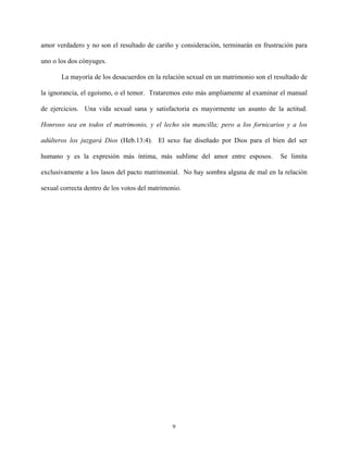 amor verdadero y no son el resultado de cariño y consideración, terminarán en frustración para
uno o los dos cónyuges.
La mayoría de los desacuerdos en la relación sexual en un matrimonio son el resultado de
la ignorancia, el egoísmo, o el temor. Trataremos esto más ampliamente al examinar el manual
de ejercicios. Una vida sexual sana y satisfactoria es mayormente un asunto de la actitud.
Honroso sea en todos el matrimonio, y el lecho sin mancilla; pero a los fornicarios y a los
adúlteros los juzgará Dios (Heb.13:4). El sexo fue diseñado por Dios para el bien del ser
humano y es la expresión más íntima, más sublime del amor entre esposos. Se limita
exclusivamente a los lasos del pacto matrimonial. No hay sombra alguna de mal en la relación
sexual correcta dentro de los votos del matrimonio.
9
 