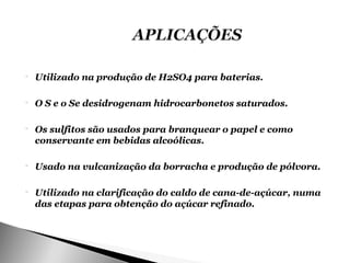    Utilizado na produção de H2SO4 para baterias.

   O S e o Se desidrogenam hidrocarbonetos saturados.

   Os sulfitos são usados para branquear o papel e como
    conservante em bebidas alcoólicas.

   Usado na vulcanização da borracha e produção de pólvora.

   Utilizado na clarificação do caldo de cana-de-açúcar, numa
    das etapas para obtenção do açúcar refinado.
 