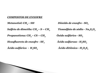 COMPOSTOS DE ENXOFRE

Metanotiol: CH3 – SH                   Dióxido de enxofre - SO2

Sulfeto de dimetila: CH3 – S -- CH3   Tiossulfato de sódio - Na2S2O3

Propanotiona: CH3 – CS -- CH3         Óxido sulfúrico - SO3

Hexafluoreto de enxofre - SF6         Ácido sulfuroso - H2SO3

Ácido sulfúrico - H2SO4                Ácido ditiônico - H2O6S2
 