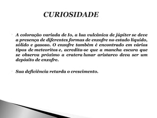    A coloração variada de Io, a lua vulcânica de júpiter se deve
    a presença de diferentes formas de enxofre no estado líquido,
    sólido e gasoso. O enxofre também é encontrado em vários
    tipos de meteoritos e, acredita-se que a mancha escura que
    se observa próximo a cratera lunar aristarco deva ser um
    depósito de enxofre.

   Sua deficiência retarda o crescimento.
 