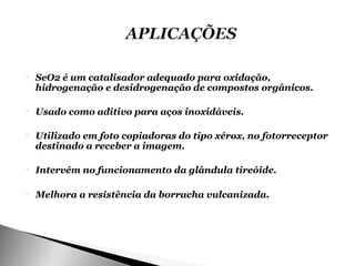    SeO2 é um catalisador adequado para oxidação,
    hidrogenação e desidrogenação de compostos orgânicos.

   Usado como aditivo para aços inoxidáveis.

   Utilizado em foto copiadoras do tipo xérox, no fotorreceptor
    destinado a receber a imagem.

   Intervém no funcionamento da glândula tireóide.

   Melhora a resistência da borracha vulcanizada.
 