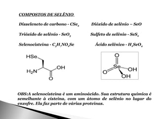COMPOSTOS DE SELÊNIO

Disseleneto de carbono - CSe2    Dióxido de selênio – SeO

Trióxido de selênio - SeO3       Sulfeto de selênio - SeS2

Selenocisteína - C3H7NO2Se         Ácido selênico - H2SeO4




OBS:A selenocisteína é um aminoácido. Sua estrutura química é
semelhante à cisteína, com um átomo de selênio no lugar do
enxofre. Ela faz parte de várias proteínas.
 