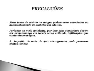    Altas taxas de selênio no sangue podem estar associadas ao
    desenvolvimento de diabetes em adultos.

   Perigoso ao meio ambiente, por isso seus compostos devem
    ser armazenados em locais secos evitando infiltrações que
    contaminem a água.

   A ingestão de mais de 400 microgramas pode provocar
    efeitos tóxicos.
 