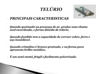    PRINCIPAIS CARACTERISTICAS

   Quando queimado na presença de ar, produz uma chama
    azul esverdeada, e forma dióxido de telúrio.

   Quando fundido tem a capacidade de corroer cobre, ferro e
    aço inoxidável.

   Quando cristalino é branco-prateado, e na forma pura
    apresenta brilho metálico.

   É um semi-metal, frágil e facilmente pulverizado.
 