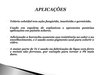    Telúrio coloidal tem ação fungicida, inseticida e germicida.

   Usado em espoleta de explosivos e apresenta ponteias
    aplicações em painéis solares.

   Adicionado a borracha aumenta sua resistência ao calor e ao
    envelhecimento, e é usado como pigmento azul para colorir o
    vidro.

   A maior parte de Te é usado na fabricação de ligas com ferro
    e metais não ferrosos, por exemplo para tornar o Pb mais
    duro.
 
