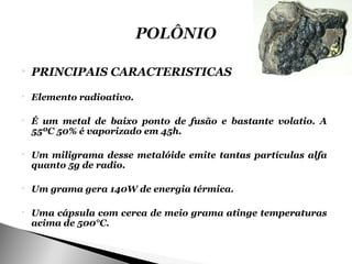    PRINCIPAIS CARACTERISTICAS
   Elemento radioativo.

   É um metal de baixo ponto de fusão e bastante volatio. A
    55ºC 50% é vaporizado em 45h.

   Um miligrama desse metalóide emite tantas partículas alfa
    quanto 5g de radio.

   Um grama gera 140W de energia térmica.

   Uma cápsula com cerca de meio grama atinge temperaturas
    acima de 500°C.
 