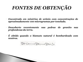    Encontrado em minérios de urânio com concentrações de
    aproximadamente 100 microgramas por tonelada.

   Descoberto recentemente   nas   pedras   de   granito   nas
    profundezas da terra.

   É obtido quando o bismuto natural é bombardeado com
    neutros.
 