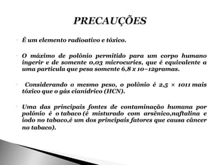    É um elemento radioativo e tóxico.

   O máximo de polônio permitido para um corpo humano
    ingerir e de somente 0,03 microcuries, que é equivalente a
    uma partícula que pesa somente 6,8 x 10−12gramas.

    Considerando o mesmo peso, o polônio é 2,5 × 1011 mais
    tóxico que o gás cianídrico (HCN).

   Uma das principais fontes de contaminação humana por
    polônio é o tabaco (é misturado com arsênico,naftalina e
    iodo no tabaco,é um dos principais fatores que causa câncer
    no tabaco).
 