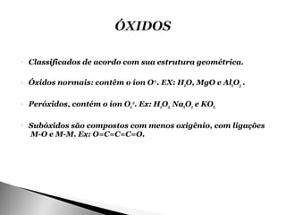   Classificados de acordo com sua estrutura geométrica.

   Óxidos normais: contêm o íon O-2 . EX: H2O, MgO e Al2O3 .

   Peróxidos, contém o íon O2-2. Ex: H2O2, Na2O2 e KO2.

   Subóxidos são compostos com menos oxigênio, com ligações
    M-O e M-M. Ex: O=C=C=C=O.
 