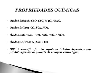    Óxidos básicos: CaO, CrO, MgO, Na2O.

   Óxidos ácidos: CO2, SO3, NO2.

   Óxidos anfóteros: BeO, ZnO, PbO, Al2O3.

   Óxidos neutros: N2O, NO, CO.

   OBS: A classificação dos seguintes óxiodos dependem dos
    produtos formados quando eles reagem com a água.
 