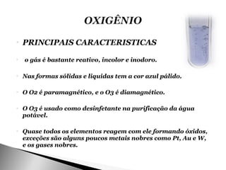    PRINCIPAIS CARACTERISTICAS
   o gás é bastante reativo, incolor e inodoro.

   Nas formas sólidas e liquidas tem a cor azul pálido.

   O O2 é paramagnético, e o O3 é diamagnético.

   O O3 é usado como desinfetante na purificação da água
    potável.

   Quase todos os elementos reagem com ele formando óxidos,
    exceções são alguns poucos metais nobres como Pt, Au e W,
    e os gases nobres.
 