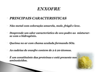    PRINCIPAIS CARACTERISTICAS

   Não metal com coloração amarela, mole, frágil e leve.

   Desprende um odor característico de ovo podre ao misturar-
    se com o hidrogênio.

   Queima no ar com chama azulada formando SO2.

   As cadeias de enxofre contem de 2 à 20 átomos.

   É um constituinte das proteínas e está presente nos
    aminoácidos.
 