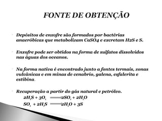    Depósitos de enxofre são formados por bactérias
    anaeróbicas que metabolizam CaSO4 e excretam H2S e S.

   Enxofre pode ser obtidos na forma de sulfatos dissolvidos
    nas águas dos oceanos.

   Na forma nativa é encontrado junto a fontes termais, zonas
    vulcânicas e em minas de cenabrio, galena, esfalerita e
    estibina.

   Recuperação a partir do gás natural e petróleo.
       2H2S + 3O2      2SO2 + 2H2O
       SO2 + 2H2S       2H2O + 3S
 