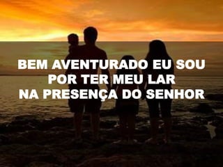 BEM AVENTURADO EU SOU
POR TER MEU LAR
NA PRESENÇA DO SENHOR
 