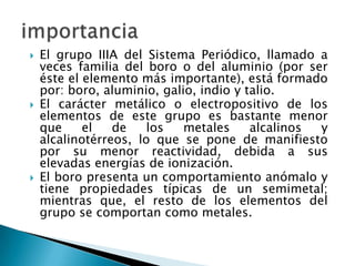 





El grupo IIIA del Sistema Periódico, llamado a
veces familia del boro o del aluminio (por ser
éste el elemento más importante), está formado
por: boro, aluminio, galio, indio y talio.
El carácter metálico o electropositivo de los
elementos de este grupo es bastante menor
que
el
de
los
metales
alcalinos
y
alcalinotérreos, lo que se pone de manifiesto
por su menor reactividad, debida a sus
elevadas energías de ionización.
El boro presenta un comportamiento anómalo y
tiene propiedades típicas de un semimetal;
mientras que, el resto de los elementos del
grupo se comportan como metales.

 