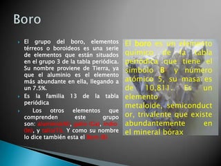 





El grupo del boro, elementos
térreos o boroideos es una serie
de elementos que están situados
en el grupo 3 de la tabla periódica.
Su nombre proviene de Tierra, ya
que el aluminio es el elemento
más abundante en ella, llegando a
un 7.5%.
Es la familia 13 de la tabla
periódica
Los
otros
elementos
que
comprenden
este
grupo
son: aluminio(Al), galio (Ga), indio
(In), y talio(Ti). Y como su nombre
lo dice también esta el Boro (B)

El boro es un elemento
químico de la tabla
periódica que tiene el
símbolo B1 y número
atómico 5, su masa es
de
10,811.
Es
un
elemento
metaloide, semiconduct
or, trivalente que existe
abundantemente
en
el mineral bórax

 