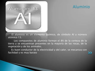 Aluminio

El aluminio es un elemento químico, de símbolo Al y número
atómico 13.
Los compuestos de aluminio forman el 8% de la corteza de la
tierra y se encuentran presentes en la mayoría de las rocas, de la
vegetación y de los animales.
Es buen conductor de la electricidad y del calor, se mecaniza con
facilidad y es muy barato

 