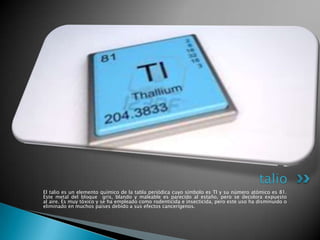 talio
El talio es un elemento químico de la tabla periódica cuyo símbolo es Tl y su número atómico es 81.
Este metal del bloque gris, blando y maleable es parecido al estaño, pero se decolora expuesto
al aire. Es muy tóxico y se ha empleado como rodenticida e insecticida, pero este uso ha disminuido o
eliminado en muchos países debido a sus efectos cancerígenos.

 