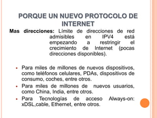 PORQUE UN NUEVO PROTOCOLO DE
                INTERNET
Mas direcciones: Límite de direcciones de red
              admisibles     en      IPV4      está
              empezando       a     restringir   el
              crecimiento de Internet (pocas
              direcciones disponibles).

     Para miles de millones de nuevos dispositivos,
      como teléfonos celulares, PDAs, dispositivos de
      consumo, coches, entre otros.
     Para miles de millones de nuevos usuarios,
      como China, India, entre otros.
     Para Tecnologías de acceso Always-on:
      xDSL,cable, Ethernet, entre otros.
 
