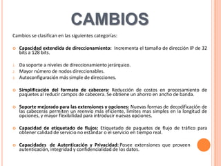 CAMBIOS
Cambios se clasifican en las siguientes categorías:

    Capacidad extendida de direccionamiento: Incrementa el tamaño de dirección IP de 32
     bits a 128 bits.

1.   Da soporte a niveles de direccionamiento jerárquico.
2.   Mayor número de nodos direccionables.
3.   Autoconfiguración más simple de direcciones.

    Simplificación del formato de cabecera: Reducción de costos en procesamiento de
     paquetes al reducir campos de cabecera. Se obtiene un ahorro en ancho de banda.

    Soporte mejorado para las extensiones y opciones: Nuevas formas de decodificación de
     las cabeceras permiten un reenvío más eficiente, límites mas simples en la longitud de
     opciones, y mayor flexibilidad para introducir nuevas opciones.

    Capacidad de etiquetado de flujos: Etiquetado de paquetes de flujo de tráfico para
     obtener calidad de servicio no estándar o el servicio en tiempo real.

    Capacidades de Autenticación y Privacidad: Posee extensiones que proveen
     autenticación, integridad y confidencialidad de los datos.
 
