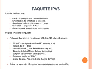 PAQUETE IPV6
Cambios de IPv4 a IPv6:

          Capacidades expandidas de direccionamiento.
          Simplificación del formato de la cabecera.
          Soporte mejorado de extensiones y opciones.
          Capacidad de etiquetado de flujos.
          Capacidades de autentificación y encriptación.

Paquete IPv6 está compuesto:

  1.   Cabecera: Comprende los primeros 40 bytes (320 bits) del paquete.

          Dirección de origen y destino (128 bits cada una).
          Versión de IP (4 bits).
          Clase de tráfico (8 bits, Prioridad del Paquete).
          Etiqueta de flujo (20 bits, Calidad de Servicio).
          Longitud del campo de datos (16 bits).
          Cabecera siguiente (8 bits).
          Límite de saltos hop limit (8 bits, Tiempo de Vida).

  2.   Datos: No supera 64 KB, debido a que la cabecera es de longitud fija.
 