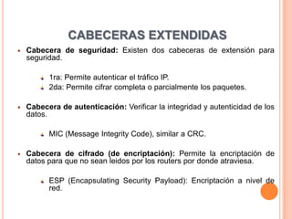 CABECERAS EXTENDIDAS
   Cabecera de seguridad: Existen dos cabeceras de extensión para
    seguridad.

          1ra: Permite autenticar el tráfico IP.
          2da: Permite cifrar completa o parcialmente los paquetes.

   Cabecera de autenticación: Verificar la integridad y autenticidad de los
    datos.

          MIC (Message Integrity Code), similar a CRC.

   Cabecera de cifrado (de encriptación): Permite la encriptación de
    datos para que no sean leidos por los routers por donde atraviesa.

          ESP (Encapsulating Security Payload): Encriptación a nivel de
          red.
 