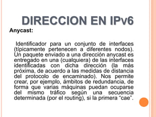 DIRECCION EN IPV6
Anycast:

  Identificador para un conjunto de interfaces
 (típicamente pertenecen a diferentes nodos).
 Un paquete enviado a una dirección anycast es
 entregado en una (cualquiera) de las interfaces
 identificadas con dicha dirección (la más
 próxima, de acuerdo a las medidas de distancia
 del protocolo de encaminado). Nos permite
 crear, por ejemplo, ámbitos de redundancia, de
 forma que varias máquinas puedan ocuparse
 del mismo tráfico según una secuencia
 determinada (por el routing), si la primera “cae”.
 