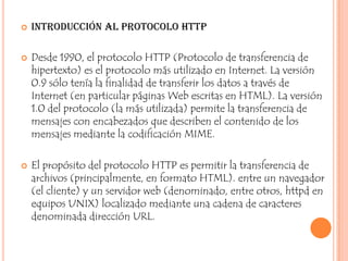    Introducción al protocolo HTTP

   Desde 1990, el protocolo HTTP (Protocolo de transferencia de
    hipertexto) es el protocolo más utilizado en Internet. La versión
    0.9 sólo tenía la finalidad de transferir los datos a través de
    Internet (en particular páginas Web escritas en HTML). La versión
    1.0 del protocolo (la más utilizada) permite la transferencia de
    mensajes con encabezados que describen el contenido de los
    mensajes mediante la codificación MIME.

   El propósito del protocolo HTTP es permitir la transferencia de
    archivos (principalmente, en formato HTML). entre un navegador
    (el cliente) y un servidor web (denominado, entre otros, httpd en
    equipos UNIX) localizado mediante una cadena de caracteres
    denominada dirección URL.
 