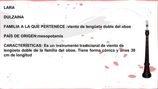 LARA
DULZAINA
FAMILIA A LA QUE PERTENECE :viento de lengüeta doble del oboe
PAÍS DE ORIGEN:mesopotamia
CARACTERÍSTICAS: Es un instrumento tradicional de viento de
lengüeta doble de la familia del oboe. Tiene forma cónica y unos 30
cm de longitud
 