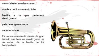 osmar daniel rosales cosmo
nombre del instrumento tuba
familia a la que pertenece
viento,metal
país de origen europa
características
Es un instrumento de viento ,de gran
tamaño que tiene un sonido grave. es
de cobre, de la familia de los
bombardinos
 