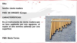 Siku
familia: viento madera
PAÍS DE ORIGEN: Europa
CARACTERÍSTICAS:
Es un instrumento de viento madera que
se toca soplando por sus agujeros, al
soplar el aire termina saliendo por una
superficie
FMD: Marta Torres
 