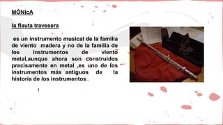 MÓNIcA
la flauta travesera
es un instrumento musical de la familia
de viento madera y no de la familia de
los instrumentos de viento
metal,aunque ahora son construidos
precisamente en metal ,es uno de los
instrumentos más antiguos de la
historia de los instrumentos
l
 