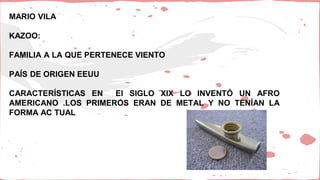 MARIO VILA
KAZOO:
FAMILIA A LA QUE PERTENECE VIENTO
PAÍS DE ORIGEN EEUU
CARACTERÍSTICAS EN EI SIGLO XIX LO INVENTÓ UN AFRO
AMERICANO .LOS PRIMEROS ERAN DE METAL Y NO TENÍAN LA
FORMA AC TUAL
 