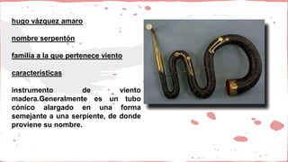 hugo vázquez amaro
nombre serpentón
familia a la que pertenece viento
características
instrumento de viento
madera.Generalmente es un tubo
cónico alargado en una forma
semejante a una serpiente, de donde
proviene su nombre.
 